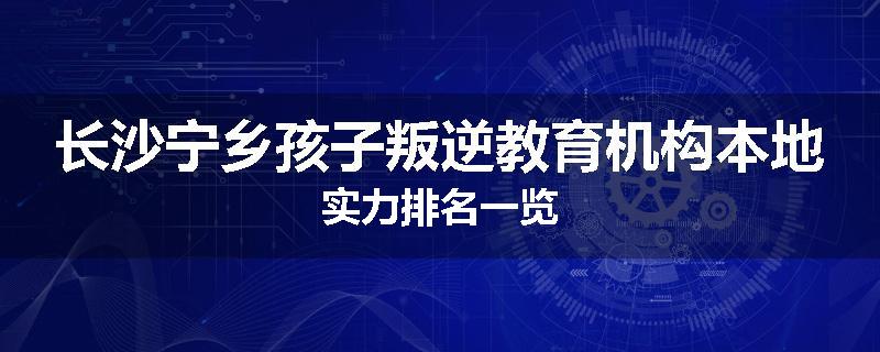 长沙宁乡孩子叛逆教育机构本地实力排名一览