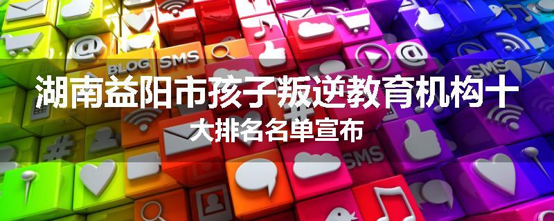 湖南益阳市孩子叛逆教育机构十大排名名单宣布