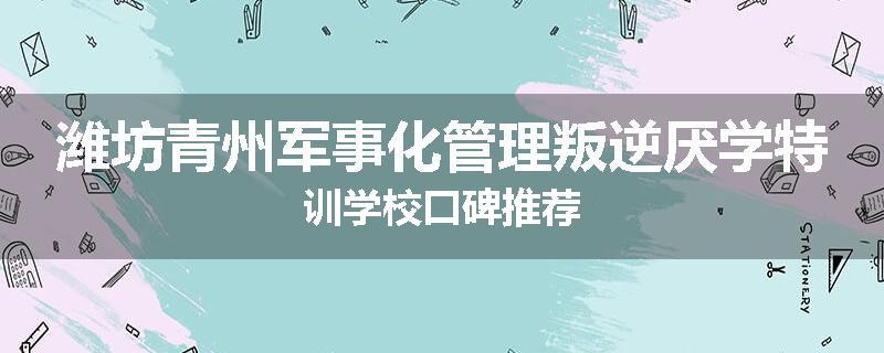 潍坊青州军事化管理叛逆厌学特训学校口碑推荐