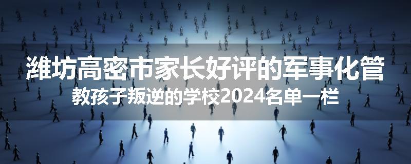 潍坊高密市家长好评的军事化管教孩子叛逆的学校2024名单一栏
