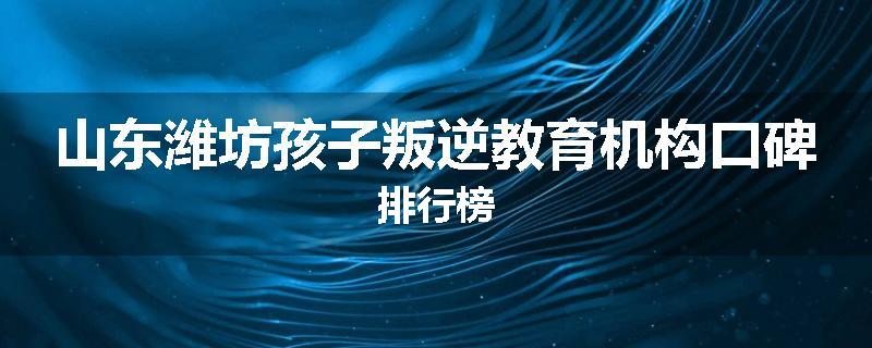 山东潍坊孩子叛逆教育机构口碑排行榜