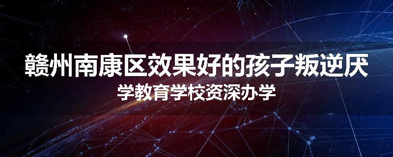 赣州南康区效果好的孩子叛逆厌学教育学校资深办学