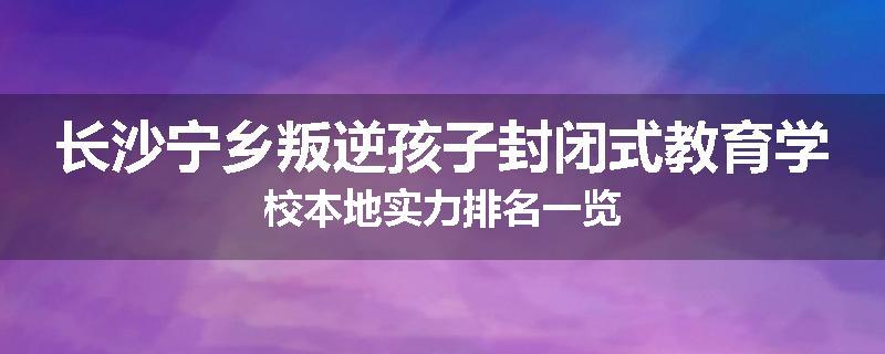 长沙宁乡叛逆孩子封闭式教育学校本地实力排名一览