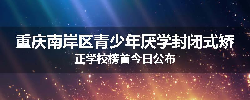 重庆南岸区青少年厌学封闭式矫正学校榜首今日公布