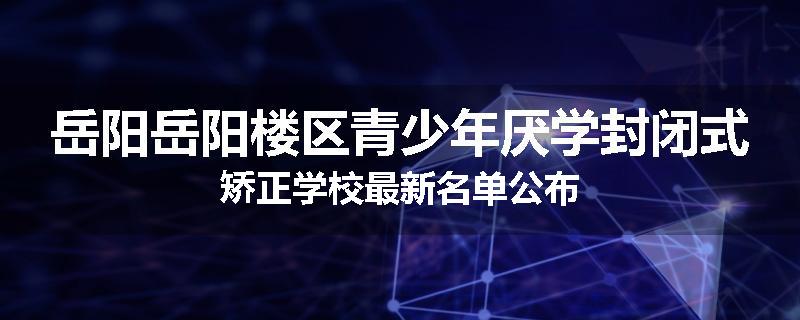 岳阳岳阳楼区青少年厌学封闭式矫正学校最新名单公布