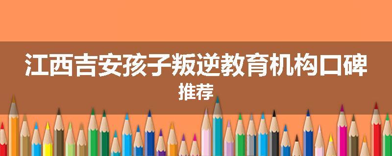 江西吉安孩子叛逆教育机构口碑推荐