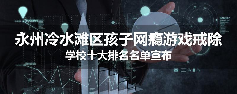 永州冷水滩区孩子网瘾游戏戒除学校十大排名名单宣布