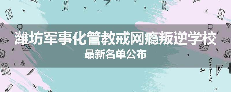 潍坊军事化管教戒网瘾叛逆学校最新名单公布