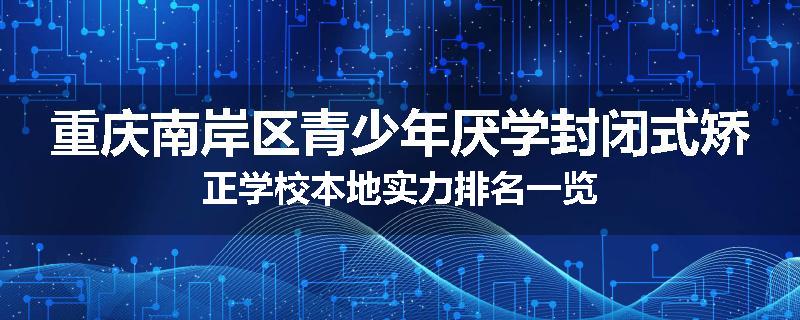 重庆南岸区青少年厌学封闭式矫正学校本地实力排名一览