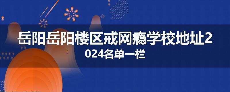 岳阳岳阳楼区戒网瘾学校地址2024名单一栏