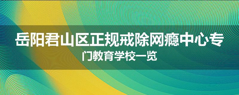 岳阳君山区正规戒除网瘾中心专门教育学校一览