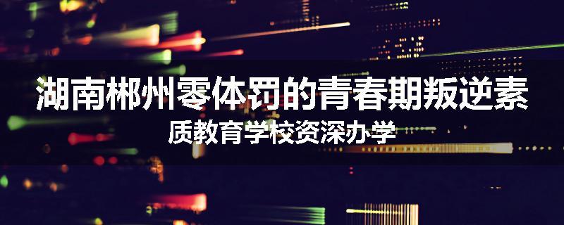 湖南郴州零体罚的青春期叛逆素质教育学校资深办学
