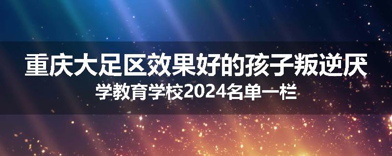 重庆大足区效果好的孩子叛逆厌学教育学校2024名单一栏