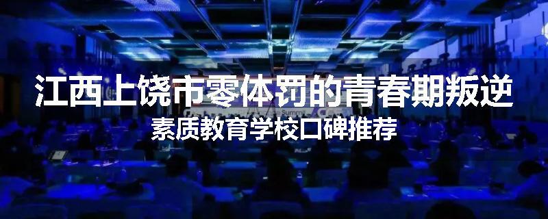 江西上饶市零体罚的青春期叛逆素质教育学校口碑推荐