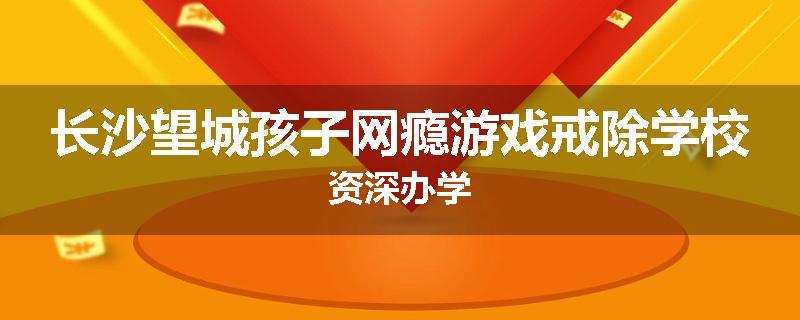 长沙望城孩子网瘾游戏戒除学校资深办学