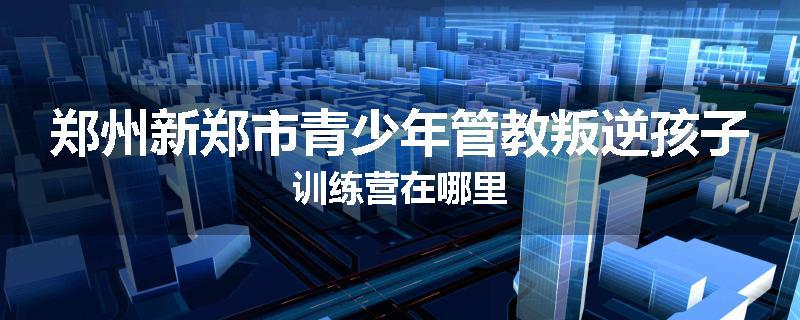 郑州新郑市青少年管教叛逆孩子训练营在哪里