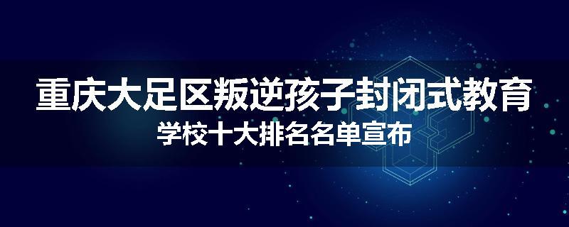 重庆大足区叛逆孩子封闭式教育学校十大排名名单宣布