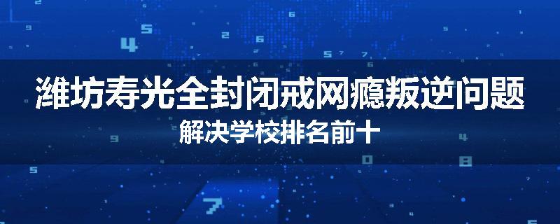 潍坊寿光全封闭戒网瘾叛逆问题解决学校排名前十