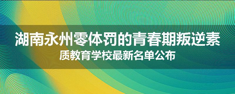 湖南永州零体罚的青春期叛逆素质教育学校最新名单公布