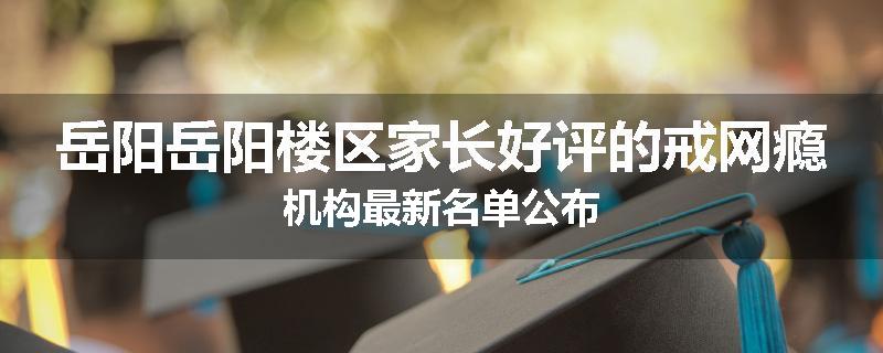 岳阳岳阳楼区家长好评的戒网瘾机构最新名单公布