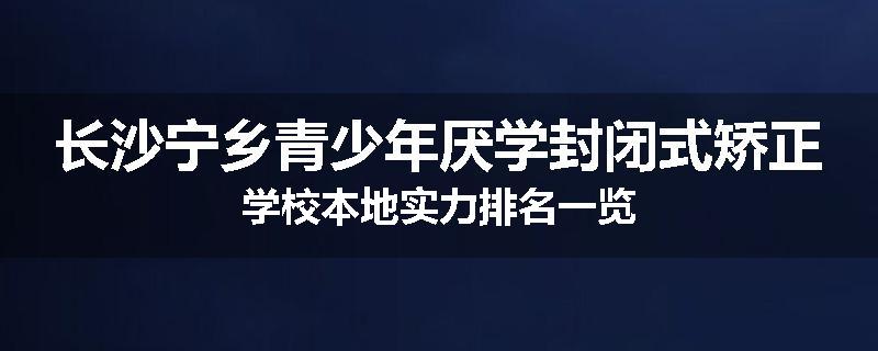 长沙宁乡青少年厌学封闭式矫正学校本地实力排名一览