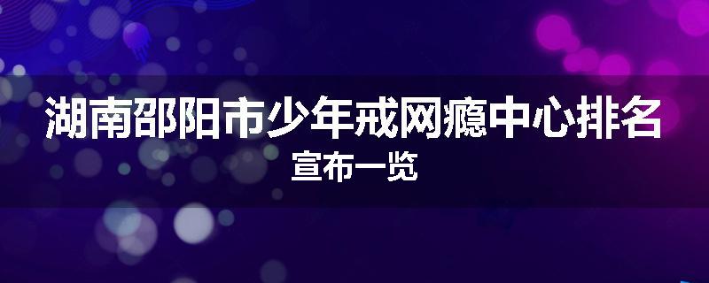 湖南邵阳市少年戒网瘾中心排名宣布一览