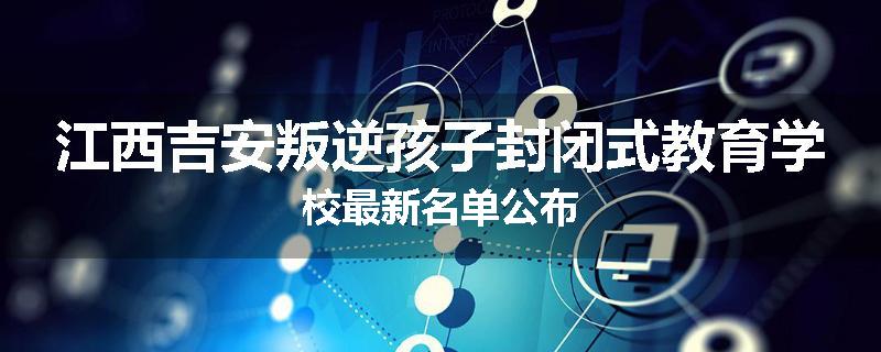 江西吉安叛逆孩子封闭式教育学校最新名单公布