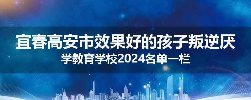 宜春高安市效果好的孩子叛逆厌学教育学校2024名单一栏