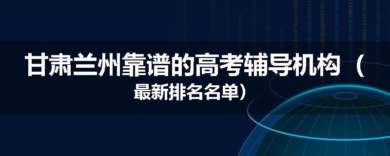 甘肃兰州靠谱的高考辅导机构（最新排名名单）