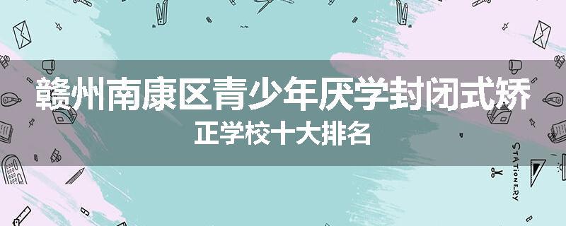 赣州南康区青少年厌学封闭式矫正学校十大排名