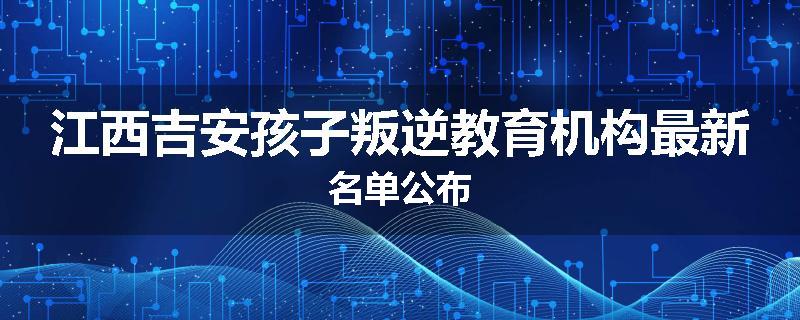 江西吉安孩子叛逆教育机构最新名单公布