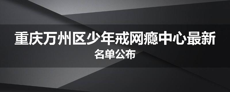 重庆万州区少年戒网瘾中心最新名单公布