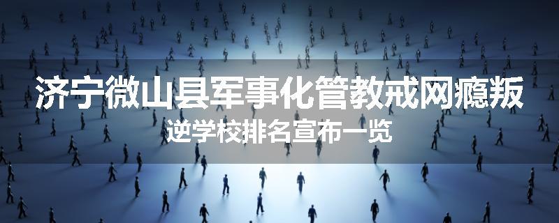 济宁微山县军事化管教戒网瘾叛逆学校排名宣布一览