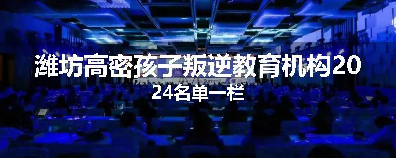 潍坊高密孩子叛逆教育机构2024名单一栏