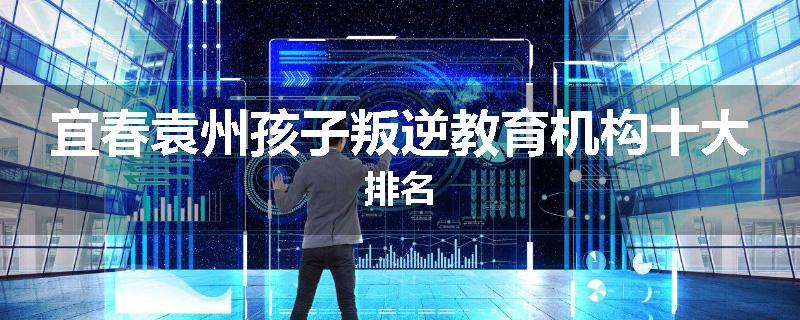 宜春袁州孩子叛逆教育机构十大排名