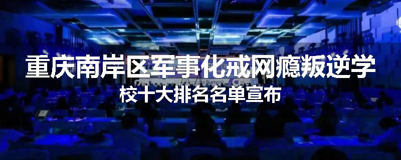 重庆南岸区军事化戒网瘾叛逆学校十大排名名单宣布