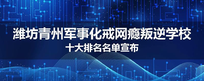 潍坊青州军事化戒网瘾叛逆学校十大排名名单宣布