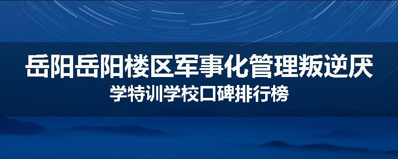 岳阳岳阳楼区军事化管理叛逆厌学特训学校口碑排行榜