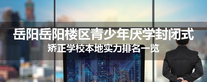 岳阳岳阳楼区青少年厌学封闭式矫正学校本地实力排名一览
