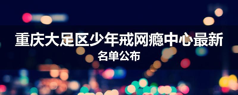 重庆大足区少年戒网瘾中心最新名单公布