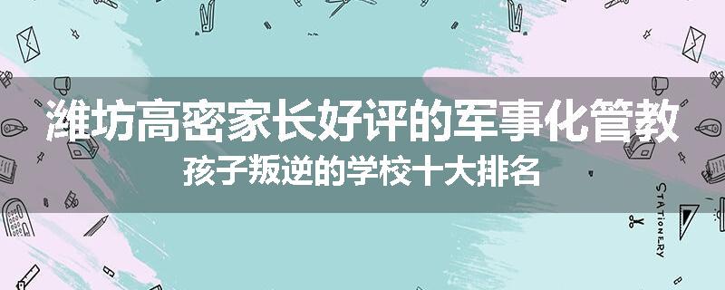 潍坊高密家长好评的军事化管教孩子叛逆的学校十大排名