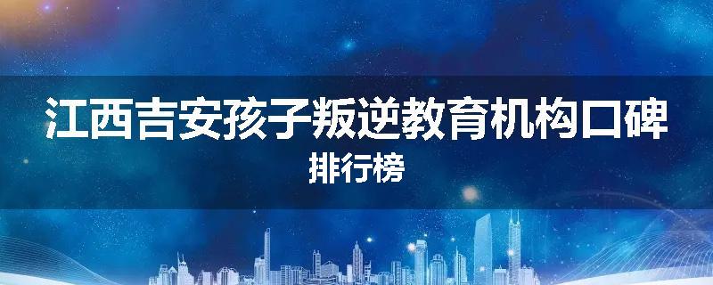 江西吉安孩子叛逆教育机构口碑排行榜