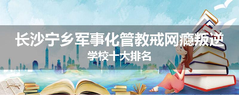 长沙宁乡军事化管教戒网瘾叛逆学校十大排名