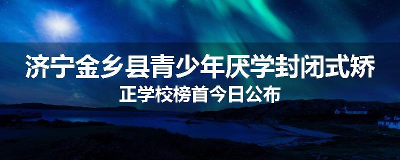 济宁金乡县青少年厌学封闭式矫正学校榜首今日公布