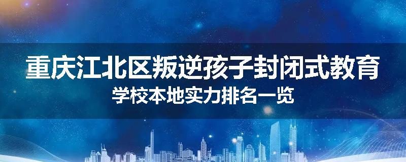 重庆江北区叛逆孩子封闭式教育学校本地实力排名一览
