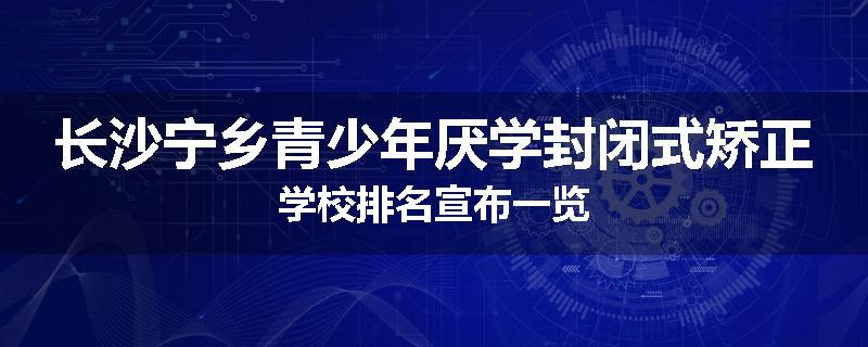 长沙宁乡青少年厌学封闭式矫正学校排名宣布一览