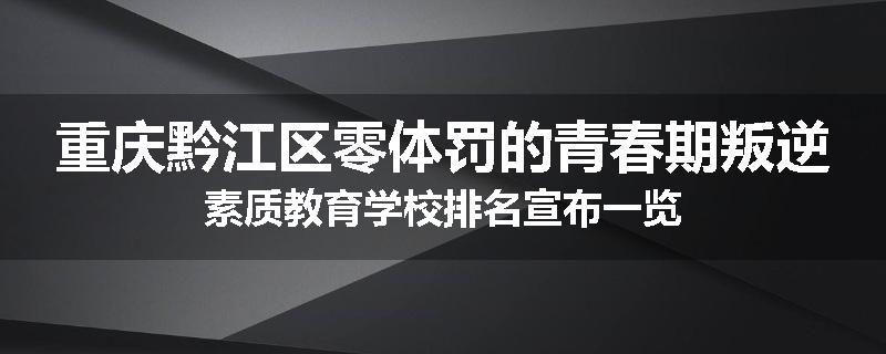 重庆黔江区零体罚的青春期叛逆素质教育学校排名宣布一览