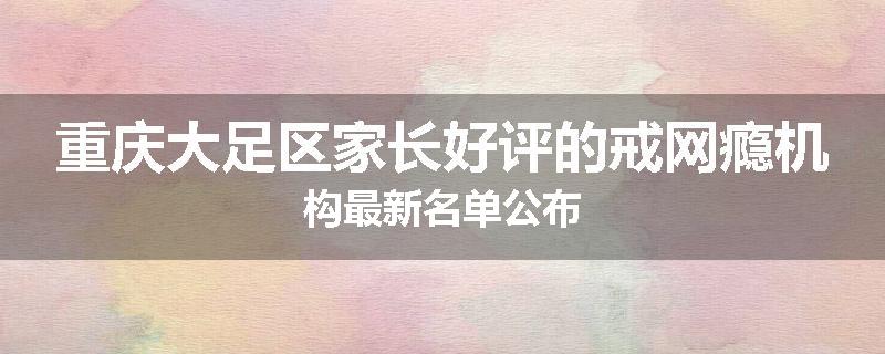 重庆大足区家长好评的戒网瘾机构最新名单公布