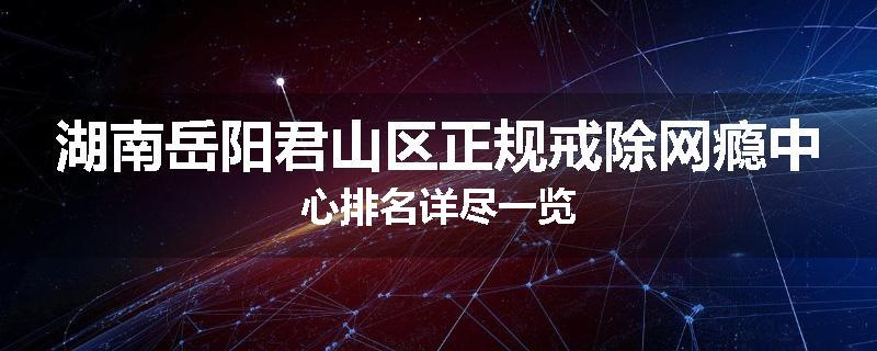 湖南岳阳君山区正规戒除网瘾中心排名详尽一览