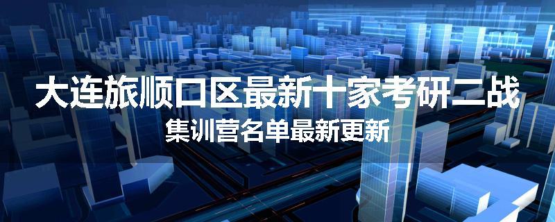 大连旅顺口区最新十家考研二战集训营名单最新更新
